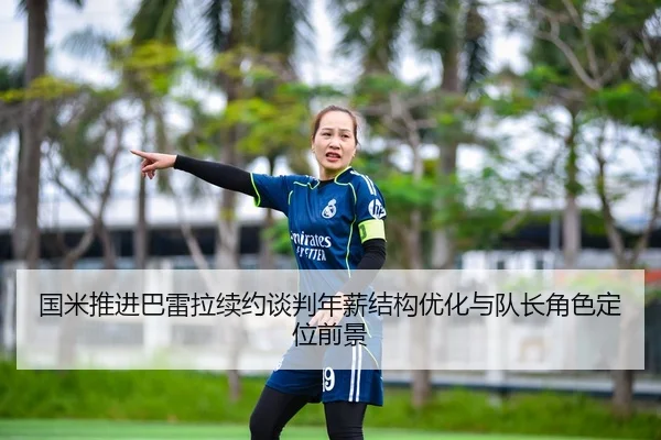 国米推进巴雷拉续约谈判年薪结构优化与队长角色定位前景