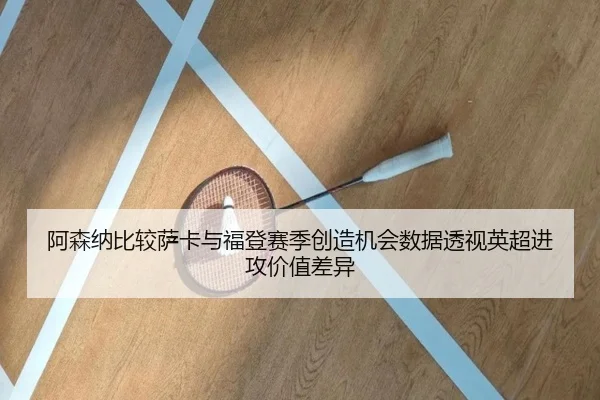 阿森纳比较萨卡与福登赛季创造机会数据透视英超进攻价值差异