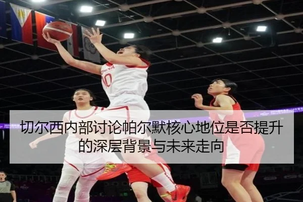 切尔西内部讨论帕尔默核心地位是否提升的深层背景与未来走向
