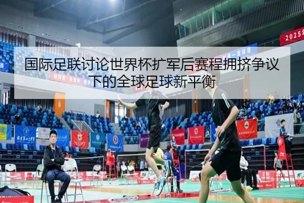 国际足联讨论世界杯扩军后赛程拥挤争议下的全球足球新平衡