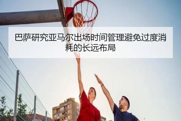巴萨研究亚马尔出场时间管理避免过度消耗的长远布局