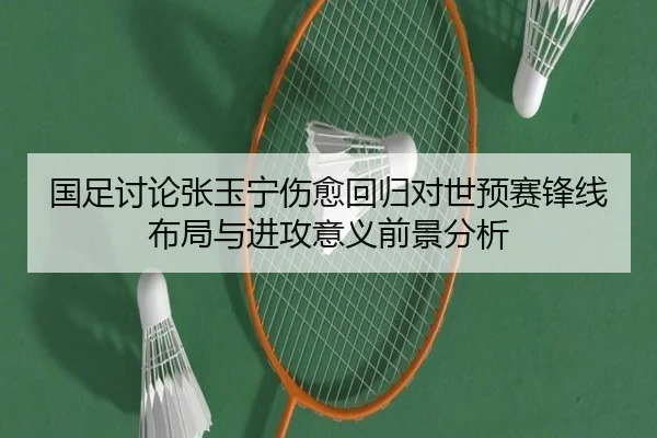 国足讨论张玉宁伤愈回归对世预赛锋线布局与进攻意义前景分析