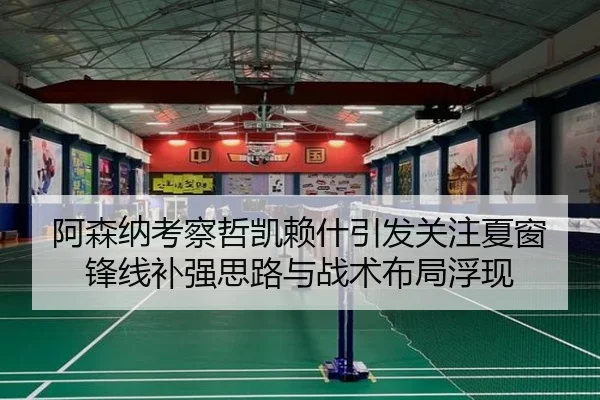 阿森纳考察哲凯赖什引发关注夏窗锋线补强思路与战术布局浮现